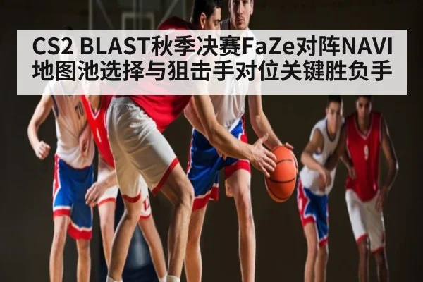CS2 BLAST秋季决赛FaZe对阵NAVI地图池选择与狙击手对位关键胜负手