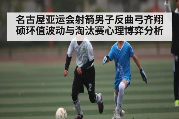 名古屋亚运会射箭男子反曲弓齐翔硕环值波动与淘汰赛心理博弈分析